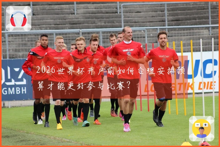 2026世界杯开户前如何合理安排预算才能更好参与比赛?