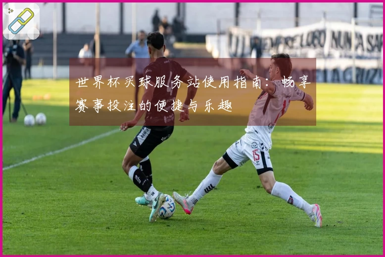 世界杯买球服务站使用指南：畅享赛事投注的便捷与乐趣